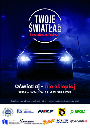 Plakat „Twoje Światła – Nasze Bezpieczeństwo”. 
Plakat w formie prostokąta w pionie. Na ciemno granatowym tle świecące przednie reflektory pojazdu, nad nimi napis „Twoje światła nasze bezpieczeństwo”. Poniżej napis „Oświetlaj – nie oślepiaj, sprawdzaj światła regularnie”. Niżej napis: Bezpłatne sprawdzenie oświetlenia – adresy i terminy na stronach partnerów akcji. Na białym pasku na samym dole plakatu znajdują się logotypy organizatorów kampanii: Policji, Instytutu Transportu Samochodowego, Polskiej Izby Stacji Kontroli Pojazdów, Polskiego Związku Motorowego, Firmy Dekra, Krajowej Rady Bezpieczeństwa Ruchu Drogowego, Sieci Badawczej Łukasiewicz – Przemysłowego Instytutu Motoryzacji, firmy Speed Car, firmy Screen Network S.A., firmy Neptis S.A. – operatora komunikatora Yanosik.